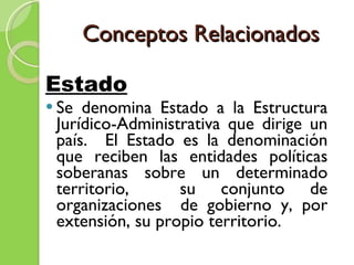 Conceptos Relacionados Estado   Se denomina Estado a la Estructura Jurídico-Administrativa que dirige un país.  El Estado es la denominación que reciben las entidades políticas soberanas sobre un determinado territorio,  su conjunto de organizaciones  de gobierno y, por extensión, su propio territorio. 