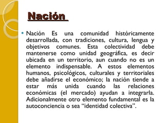 Nación  Nación Es una comunidad históricamente desarrollada, con tradiciones, cultura, lengua y objetivos comunes. Esta colectividad debe mantenerse como unidad geográfica, es decir ubicada en un territorio, aun cuando no es un elemento indispensable. A estos elementos humanos, psicológicos, culturales y territoriales debe añadirse el económico; la nación tiende a estar más unida cuando las relaciones económicas (el mercado) ayudan a integrarla. Adicionalmente otro elemento fundamental es la autoconciencia o sea “identidad colectiva”. 
