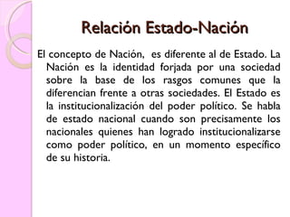 Relación Estado-Nación El concepto de Nación,  es diferente al de Estado. La Nación es la identidad forjada por una sociedad sobre la base de los rasgos comunes que la diferencian frente a otras sociedades. El Estado es la institucionalización del poder político. Se habla de estado nacional cuando son precisamente los nacionales quienes han logrado institucionalizarse como poder político, en un momento específico de su historia. 