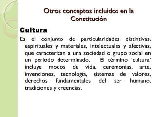 Otros conceptos incluidos en la Constitución Cultura Es el conjunto de particularidades distintivas, espirituales y materiales, intelectuales y afectivas, que caracterizan a una sociedad o grupo social en un periodo determinado.  El término ‘cultura’ incluye modos de vida, ceremonias, arte, invenciones, tecnología, sistemas de valores, derechos fundamentales del ser humano, tradiciones y creencias.  