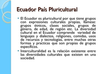 Ecuador País Pluricultural El Ecuador es pluricultural por que tiene grupos con expresiones culturales propias, llámese: grupos étnicos, clases sociales, grupos de género, de edad, de región etc. La diversidad cultural en el Ecuador comprende  variedad de lenguajes y dialectos, religiones, comidas, usos de recursos y tecnologías, entre muchas otras formas y practicas que son propias de grupos específicos.  Interculturalidad es la relación existente entre las diversidades culturales que existen en una sociedad.  