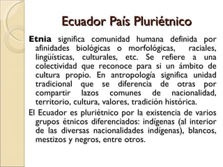 Ecuador País Pluriétnico E tnia  significa comunidad humana definida por afinidades biológicas o morfológicas,  raciales, lingüísticas, culturales, etc. Se refiere a una colectividad que reconoce para si un ámbito de cultura propio. En antropología significa unidad tradicional que se diferencia de otras por compartir lazos comunes de nacionalidad, territorio, cultura, valores, tradición histórica. El Ecuador es pluriétnico por la existencia de varios grupos étnicos diferenciados: indígenas (al interior de las diversas nacionalidades indígenas), blancos, mestizos y negros, entre otros. 