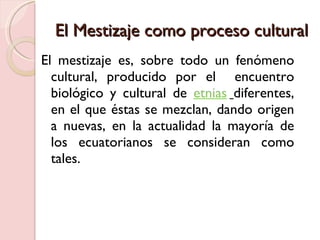 El Mestizaje como proceso cultural  El mestizaje es, sobre todo un fenómeno cultural, producido por el  encuentro biológico y cultural de  etnias   diferentes, en el que éstas se mezclan, dando origen a nuevas, en la actualidad la mayoría de los ecuatorianos se consideran como tales.  