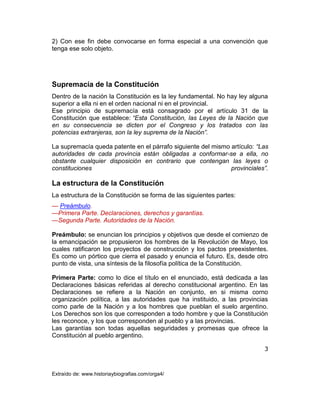 3
Extraído de: www.historiaybiografias.com/orga4/
2) Con ese fin debe convocarse en forma especial a una convención que
tenga ese solo objeto.
Supremacía de la Constitución
Dentro de la nación la Constitución es la ley fundamental. No hay ley alguna
superior a ella ni en el orden nacional ni en el provincial.
Ese principio de supremacía está consagrado por el artículo 31 de la
Constitución que establece: “Esta Constitución, las Leyes de la Nación que
en su consecuencia se dicten por el Congreso y los tratados con las
potencias extranjeras, son la ley suprema de la Nación”.
La supremacía queda patente en el párrafo siguiente del mismo artículo: “Las
autoridades de cada provincia están obligadas a conformar-se a ella, no
obstante cualquier disposición en contrario que contengan las leyes o
constituciones provinciales”.
La estructura de la Constitución
La estructura de la Constitución se forma de las siguientes partes:
— Preámbulo.
—Primera Parte. Declaraciones, derechos y garantías.
—Segunda Parte. Autoridades de la Nación.
Preámbulo: se enuncian los principios y objetivos que desde el comienzo de
la emancipación se propusieron los hombres de la Revolución de Mayo, los
cuales ratificaron los proyectos de construcción y los pactos preexistentes.
Es como un pórtico que cierra el pasado y enuncia el futuro. Es, desde otro
punto de vista, una síntesis de la filosofía política de la Constitución.
Primera Parte: como lo dice el título en el enunciado, está dedicada a las
Declaraciones básicas referidas al derecho constitucional argentino. En las
Declaraciones se refiere a la Nación en conjunto, en si misma corno
organización política, a las autoridades que ha instituido, a las provincias
como parle de la Nación y a los hombres que pueblan el suelo argentino.
Los Derechos son los que corresponden a todo hombre y que la Constitución
les reconoce, y los que corresponden al pueblo y a las provincias.
Las garantías son todas aquellas seguridades y promesas que ofrece la
Constitución al pueblo argentino.
 