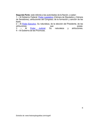 4
Extraído de: www.historiaybiografias.com/orga4/
Segunda Parte: está referida a las autoridades de la Nación, a saber:
1 – Al Gobierno Federal: Poder Legislativo (Cámara de Diputados y Cámara
de Senadores); atribuciones del Congreso; de la formación y sanción de las
leyes.
2 – Al Poder Ejecutivo. Su naturaleza, de la elección del Presidente, de las
atribuciones que posee.
3 – Al Poder Judicial. Su naturaleza y atribuciones.
4 – Al Gobierno de las Provincias.
 