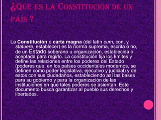 ¿QUÉ ES LA CONSTITUCIÓN DE UN
PAÍS     ?

La Constitución o carta magna (del latín cum, con, y
  statuere, establecer) es la norma suprema, escrita o no,
  de un Estado soberano u organización, establecida o
  aceptada para regirlo. La constitución fija los límites y
  define las relaciones entre los poderes del Estado
  (poderes que, en los países occidentales modernos, se
  definen como poder legislativa, ejecutivo y judicial) y de
  estos con sus ciudadanos, estableciendo así las bases
  para su gobierno y para la organización de las
  instituciones en que tales poderes se asientan. Este
  documento busca garantizar al pueblo sus derechos y
  libertades.
 