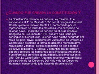 ¿CUÁNDO FUE CREADA LA CONSTITUCIÓN ?
   La Constitución Nacional es nuestra Ley máxima. Fue
    sancionada el 1º de Mayo de 1853 por el Congreso General
    Constituyente reunido en Santa Fe, conformado por los
    representantes de todas las provincias, con excepción de
    Buenos Aires. Finalizaba un período en el cual, desde el
    Congreso de Tucumán de 1816, nuestro país luchó por
    conseguir su Constitución. Buenos Aires estaba separada del
    resto del país, cuyo Presidente era Justo José de Urquiza.La
    Constitución proclamó la forma de gobierno representativa,
    republicana y federal; dividió el gobierno en tres poderes
    ejecutivo, legislativo, y judicial, y garantizó los derechos y
    deberes de todos los habitantes de la República Argentina.
    Fue reformada en varias oportunidades, la última vez en el
    año 1994.La Constitución Argentina reconoce y garantiza la
    Declaración de los Derechos Del Niño y de los Derechos
    Humanos, condenando toda clase de discriminación.
 