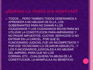 ¿QUIÉNES LA TIENEN QUE RESPETAR?
   TODOS.... PERO TAMBIEN TODOS DEBERIAMOS A
    APRENDER A NO ABUSAR DE ELLA, LOS
    GOBERNANTES PARA NO DANAR A LOS
    CIUDADANOS Y LOS CIUDADANOS RICOS PARA NO
    UTILIZAR LA CONSTITUCION PARA AMPARARSE Y
    NO PAGAR IMPUESTOS, CUOTAS, SERVICIOS O NO
    ENTRAR EN LA CARCEL, POR QUE EL
    FUNCIONARIO JUDICIAL FUE UN INCOMPETENTE Y
    POR ESE TECNICISMO LO DEJARON ABSUELTO...Y
    LOS FUNCIONARIOS JUDICIALES A NO ABUSAR
    DEL AMPARO, PARA QUE NO LOS
    CORRAN..ETC...CUALQUIERA YA ABUSA DE LA
    CONSTITUCION, LA MANIPULA A SU BENEFICIO
 