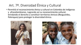 Art. 7º. Diversidad Étnica y Cultural
• Permitió el reconocimiento étnica y cultural en Colombia de indígenas
y afrocolombianos. Logrando así su reconocimiento cultural,
brindando el derecho a constituir territorios étnicos (Resguardos,
Palenques) para proteger la diversidad étnica.
 