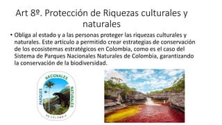Art 8º. Protección de Riquezas culturales y
naturales
• Obliga al estado y a las personas proteger las riquezas culturales y
naturales. Este articulo a permitido crear estrategias de conservación
de los ecosistemas estratégicos en Colombia, como es el caso del
Sistema de Parques Nacionales Naturales de Colombia, garantizando
la conservación de la biodiversidad.
 