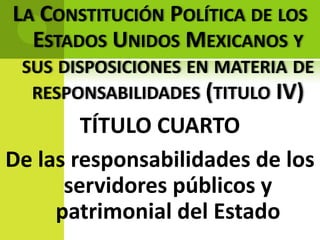 LA CONSTITUCIÓN POLÍTICA DE LOS
  ESTADOS UNIDOS MEXICANOS Y
 SUS DISPOSICIONES EN MATERIA DE
  RESPONSABILIDADES (TITULO IV)
        TÍTULO CUARTO
De las responsabilidades de los
      servidores públicos y
     patrimonial del Estado
 