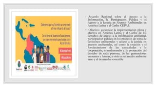◦ Acuerdo Regional sobre el Acceso a la
Información, la Participación Pública y el
Acceso a la Justicia en Asuntos Ambientales en
América Latina y el Caribe CEPAL
◦ Objetivo: garantizar la implementación plena y
efectiva en América Latina y el Caribe de los
derechos de acceso a la información ambiental,
participación pública en los procesos de toma de
decisiones ambientales y acceso a la justicia en
asuntos ambientales, así como la creación y el
fortalecimiento de las capacidades y la
cooperación, contribuyendo a la protección del
derecho de cada persona, de las generaciones
presentes y futuras, a vivir en un medio ambiente
sano y al desarrollo sostenible
 