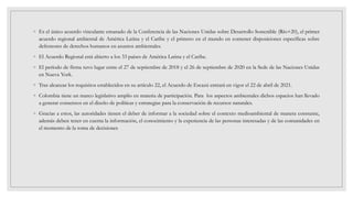 ◦ Es el único acuerdo vinculante emanado de la Conferencia de las Naciones Unidas sobre Desarrollo Sostenible (Río+20), el primer
acuerdo regional ambiental de América Latina y el Caribe y el primero en el mundo en contener disposiciones específicas sobre
defensores de derechos humanos en asuntos ambientales.
◦ El Acuerdo Regional está abierto a los 33 países de América Latina y el Caribe.
◦ El período de firma tuvo lugar entre el 27 de septiembre de 2018 y el 26 de septiembre de 2020 en la Sede de las Naciones Unidas
en Nueva York.
◦ Tras alcanzar los requisitos establecidos en su artículo 22, el Acuerdo de Escazú entrará en vigor el 22 de abril de 2021.
◦ Colombia tiene un marco legislativo amplio en materia de participación. Para los aspectos ambientales dichos espacios han llevado
a generar consensos en el diseño de políticas y estrategias para la conservación de recursos naturales.
◦ Gracias a estos, las autoridades tienen el deber de informar a la sociedad sobre el contexto medioambiental de manera constante,
además deben tener en cuenta la información, el conocimiento y la experiencia de las personas interesadas y de las comunidades en
el momento de la toma de decisiones
 