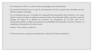 ◦ La Constitución de 1991 es uno de los hechos más prodigiosos de nuestra historia.
◦ Es la primera Constitución que no surge de una imposición sino de un acuerdo entre colombianos de muy
diferentes orígenes e ideologías.
◦ Es la Constitución que puso a Colombia en la vanguardia del reconocimiento de los derechos y cuyo mayor
objetivo consistía en realizar un régimen de garantías jurídicas de las libertades públicas y privadas a partir del
principio del respeto de la dignidad de la persona, una consagración que nos hizo soñar con la
transformación política y jurídica que garantizara la inviolabilidad de las libertades y derechos humanos y el
cumplimiento del propósito de la justicia social.
◦ Artículo 7, breve, directo y ambicioso:
◦ “El Estado reconoce y protege la diversidad étnica y cultural de la Nación colombiana”.
 