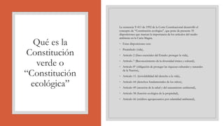 Qué es la
Constitución
verde o
“Constitución
ecológica”
La sentencia T-411 de 1992 de la Corte Constitucional desarrolló el
concepto de “Constitución ecológica”, que pone de presente 35
disposiciones que marcan la importancia de los artículos del medio
ambiente en la Carta Magna.
◦ Estas disposiciones son:
◦ Preámbulo (vida),
◦ Artículo 2 (fines esenciales del Estado: proteger la vida),
◦ Artículo 7 (Reconocimiento de la diversidad étnica y cultural),
◦ Artículo 8º (obligación de proteger las riquezas culturales y naturales
de la Nación),
◦ Artículo 11. (inviolabilidad del derecho a la vida),
◦ Artículo 44 (derechos fundamentales de los niños),
◦ Artículo 49 (atención de la salud y del saneamiento ambiental),
◦ Artículo 58 (función ecológica de la propiedad),
◦ Artículo 66 (créditos agropecuarios por calamidad ambiental),
 