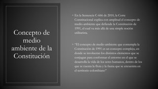 Concepto de
medio
ambiente de la
Constitución
◦ En la Sentencia C-666 de 2010, la Corte
Constitucional explica con amplitud el concepto de
medio ambiente que defiende la Constitución de
1991, el cual va más allá de una simple noción
utilitarista.
◦ “El concepto de medio ambiente que contempla la
Constitución de 1991 es un concepto complejo, en
donde se involucran los distintos elementos que se
conjugan para conformar el entorno en el que se
desarrolla la vida de los seres humanos, dentro de los
que se cuenta la flora y la fauna que se encuentra en
el territorio colombiano”
 