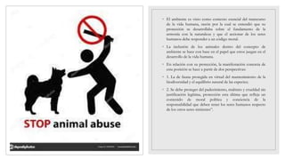 ◦ El ambiente es visto como contexto esencial del transcurso
de la vida humana, razón por la cual se entendió que su
protección se desarrollaba sobre el fundamento de la
armonía con la naturaleza y que el accionar de los seres
humanos debe responder a un código moral.
◦ La inclusión de los animales dentro del concepto de
ambiente se hace con base en el papel que estos juegan en el
desarrollo de la vida humana.
◦ En relación con su protección, la manifestación concreta de
esta posición se hace a partir de dos perspectivas:
◦ 1. La de fauna protegida en virtud del mantenimiento de la
biodiversidad y el equilibrio natural de las especies;
◦ 2. Se debe proteger del padecimiento, maltrato y crueldad sin
justificación legítima, protección esta última que refleja un
contenido de moral política y conciencia de la
responsabilidad que deben tener los seres humanos respecto
de los otros seres sintientes”.
 
