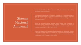 Sistema
Nacional
Ambiental
◦ Informe Brundtland (“Nuestro Futuro Común” de 1987), el mundo comenzó a concebir la
necesidad del desarrollo sostenible.
◦ Este concepto fue recogido por la Constitución Política de 1991 y desarrollado con la Ley
99 de 1993, la cual, inspirada en los acuerdos y compromisos de la Cumbre de Ambiente y
Desarrollo en Río de Janeiro (1992), crea una nueva institucionalidad para el sector
ambiental colombiano.
◦ Se crea, así, el Sistema Nacional Ambiental (SINA), definido como el conjunto de
orientaciones, normas, actividades, recursos, programas e instituciones que permiten la
puesta en marcha de los principios generales ambientales contenidos en la Constitución
Política de Colombia de 1991 y en la Ley 99 de 1993.
◦ El SINA está integrado por el Ministerio del Medio Ambiente (hoy Ministerio de Ambiente
y Desarrollo Sostenible, Decreto 3570 de 2011), las corporaciones autónomas regionales,
las entidades territoriales, los institutos de investigación adscritos y vinculados al ministerio,
la academia, las ONG, la sociedad civil y los gremios.
 
