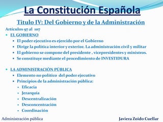 La Constitución EspañolaTitulo II: De la Corona (Art. 56 al 65)El rey es el Jefe de Estado (carece de poder ejecutivo)La persona del Rey es inviolable y no está sujeta a responsabilidadConvoca y clausura la Cortes GeneralesSanciona y promulga leyesNombra presidente del tribunal constitucional, del Supremo y del Consejo General del Poder judicialFirma tratados, declara la guerra y firma la pazPropone y nombra Presidente del gobiernoConvoca a referéndumMando supremo de las fuerzas Armadas Sucesión.Varones preferencia sobre hembrasMayor edad. Preferencia descendientes del herederoAdministración públicaJaviera Zoido Cuellar