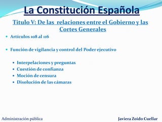 La Constitución EspañolaTitulo III: De las Cortes Generales (Art. 66 al 96)Congreso de los diputadosEntre 300 y 400 diputados (ahora 350)La circunscripción electoral es la provinciaIniciativa legislativa. Elabora y aprueba las leyes. Convalida o deroga decretos-leyes. Aprueba los presupuestos generales. Inviste al presidente del Gobierno. Moción de censura y cuestión de confianza. Preguntas e interpelaciones. Comisiones de control. Reforma de la Constitución. Recibir peticiones de los ciudadanos El SenadoCámara de representación territorialAprueba o rechaza las medidas propuestas por el gobierno259 Senadores4 senadores por provincia. 3 por Mallorca, Gran Canaria y Tenerife. 1 por el resto de islas. 51 senadores por las comunidades autónomasSenadores y diputados tienen inviolabilidad e inmunidad parlamentariaAdministración públicaJaviera Zoido Cuellar