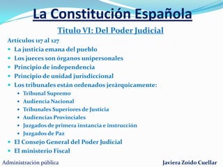 La Constitución EspañolaTitulo IV: Del Gobierno y de la AdministraciónArtículos 97 al  107EL GOBIERNOEl poder ejecutivo es ejercido por el GobiernoDirige la política interior y exterior. La administración civil y militarEl gobierno se compone del presidente , vicepresidentes y ministros.Se constituye mediante el procedimiento de INVESTIDURALA ADMINISTRACIÓN PÚBLICAElemento no político  del poder ejecutivoPrincipios de la administración pública:EficaciaJerarquíaDescentralizaciónDesconcentraciónCoordinaciónAdministración públicaJaviera Zoido Cuellar
