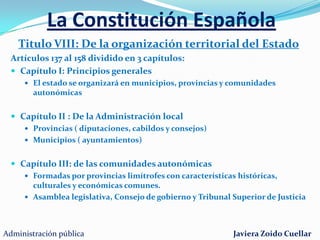 La Constitución EspañolaTitulo VI: Del Poder JudicialArtículos 117 al 127La justicia emana del pueblo Los jueces son órganos unipersonalesPrincipio de independenciaPrincipio de unidad jurisdiccionalLos tribunales están ordenados jerárquicamente:Tribunal SupremoAudiencia NacionalTribunales Superiores de JusticiaAudiencias ProvincialesJuzgados de primera instancia e instrucciónJuzgados de PazEl Consejo General del Poder JudicialEl ministerio FiscalAdministración públicaJaviera Zoido Cuellar