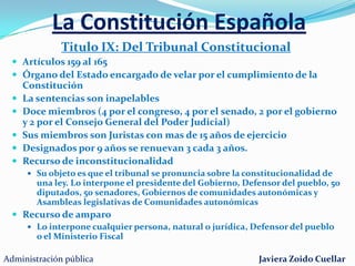 La Constitución EspañolaTitulo VII: Economía y HaciendaArtículos 128 al 136 principios rectores de la política económica y social y la actividad financiera del Estado. Ingresos públicosGasto públicoPresupuestos Generales del EstadoLey en la que se plasman la totalidad de ingresos y gastos del sector público.Si no se aprueban se prorrogan los del ejercicio anteriorEl Tribunal de CuentasÓrgano fiscalizador de las cuentas y de la gestión económica del Estado.Depende directamente de las Cortes Generales.Administración públicaJaviera Zoido Cuellar