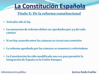 La Constitución EspañolaTitulo VIII: De la organización territorial del EstadoArtículos 137 al 158 dividido en 3 capítulos:Capítulo I: Principios generalesEl estado se organizará en municipios, provincias y comunidades autonómicasCapítulo II : De la Administración localProvincias ( diputaciones, cabildos y consejos)Municipios ( ayuntamientos)Capítulo III: de las comunidades autonómicasFormadas por provincias limítrofes con características históricas, culturales y económicas comunes.Asamblea legislativa, Consejo de gobierno y Tribunal Superior de JusticiaAdministración públicaJaviera Zoido Cuellar