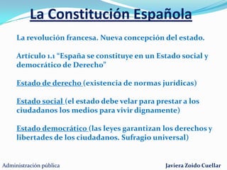 La Constitución EspañolaLa revolución francesa. Nueva concepción del estado.Artículo 1.1 “España se constituye en un Estado social y democrático de Derecho” Estado de derecho (existencia de normas jurídicas)Estado social (el estado debe velar para prestar a los ciudadanos los medios para vivir dignamente)Estado democrático (las leyes garantizan los derechos y libertades de los ciudadanos. Sufragio universal)Administración públicaJaviera Zoido Cuellar