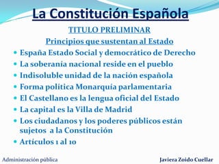 La Constitución EspañolaLa Constitución prevalece sobre el resto de las LeyesAprobada en referéndum el 6 de Diciembre de 1978A partir de ella se desarrollan las restantes normas y leyesA ella están sujetos los ciudadanos y los poderes públicos  Se estructura en un Título preliminar, diez Títulos mas  y Cuatro disposiciones adicionales, nueve transitoriasUna derogatoria y una finalAdministración públicaJaviera Zoido Cuellar