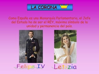LA CORONA 
Como España es una Monarquía Parlamentaria, el Jefe 
del Estado ha de ser el REY, máximo símbolo de la 
unidad y permanencia del país. 
 
