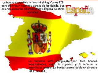 La bandera española la inventó el Rey Carlos III 
para distinguir nuestros barcos de los demás. Sus 
colores acabaron diferenciando a España de otras 
NUESTRA PATRIA 
naciones. 
ESPAÑA es la patria de 
l@s español@s, y todas 
las regiones que la 
integran tienen derecho 
a una autonomía, 
manteniéndose siempre 
la unidad de la nación 
La bandera está compuesta por tres bandas 
longitudinales, rojas la superior y la inferior y 
amarilla la central. La banda central dobla en altura a 
las otras dos. 
 