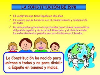 LA CONSTITUCIÓN DE 1978 
 Es la séptima que tiene España en 166 años. 
 Es la única que se ha hecho con el consentimiento y colaboración 
de todos. 
 Ha sido posible gracias a las profundas convicciones democráticas 
del pueblo español y de su actual Monarquía, y el afán de olvidar 
los enfrentamientos pasados que nos dividieron en 2 bandos. 
La Constitución ha nacido para 
unirnos a todos y no para dividir 
a España en buenos y malos. 
 