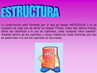 La constitución está formada por lo que se llaman ARTICULOS y al un 
conjunto de cada uno de éstos los llaman Títulos. Como hay tantos títulos, 
éstos los clasifican a la vez en Capítulos, como cualquier libro ¿sabes?. 
Además dentro de los capítulos, a veces, hablan de cosas distintas, por eso 
se subdividen a la vez los capítulos en Secciones. 
 