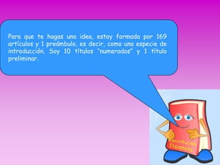 Para que te hagas una idea, estoy formada por 169 
artículos y 1 preámbulo, es decir, como una especie de 
introducción. Soy 10 títulos “numerados” y 1 título 
preliminar. 
 