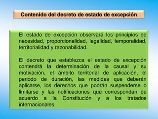 El estado de excepción observará los principios de
necesidad, proporcionalidad, legalidad, temporalidad,
territorialidad y razonabilidad.
El decreto que establezca el estado de excepción
contendrá la determinación de la causal y su
motivación, el ámbito territorial de aplicación, el
periodo de duración, las medidas que deberán
aplicarse, los derechos que podrán suspenderse o
limitarse y las notificaciones que correspondan de
acuerdo a la Constitución y a los tratados
internacionales.
Contenido del decreto de estado de excepción
 