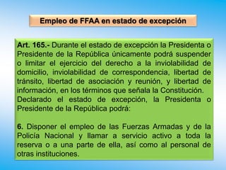 Empleo de FFAA en estado de excepción
Art. 165.- Durante el estado de excepción la Presidenta o
Presidente de la República únicamente podrá suspender
o limitar el ejercicio del derecho a la inviolabilidad de
domicilio, inviolabilidad de correspondencia, libertad de
tránsito, libertad de asociación y reunión, y libertad de
información, en los términos que señala la Constitución.
Declarado el estado de excepción, la Presidenta o
Presidente de la República podrá:
6. Disponer el empleo de las Fuerzas Armadas y de la
Policía Nacional y llamar a servicio activo a toda la
reserva o a una parte de ella, así como al personal de
otras instituciones.
 