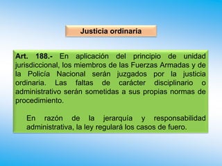 Justicia ordinaria
Art. 188.- En aplicación del principio de unidad
jurisdiccional, los miembros de las Fuerzas Armadas y de
la Policía Nacional serán juzgados por la justicia
ordinaria. Las faltas de carácter disciplinario o
administrativo serán sometidas a sus propias normas de
procedimiento.
En razón de la jerarquía y responsabilidad
administrativa, la ley regulará los casos de fuero.
 