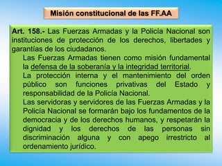 Misión constitucional de las FF.AA
Art. 158.- Las Fuerzas Armadas y la Policía Nacional son
instituciones de protección de los derechos, libertades y
garantías de los ciudadanos.
Las Fuerzas Armadas tienen como misión fundamental
la defensa de la soberanía y la integridad territorial.
La protección interna y el mantenimiento del orden
público son funciones privativas del Estado y
responsabilidad de la Policía Nacional.
Las servidoras y servidores de las Fuerzas Armadas y la
Policía Nacional se formarán bajo los fundamentos de la
democracia y de los derechos humanos, y respetarán la
dignidad y los derechos de las personas sin
discriminación alguna y con apego irrestricto al
ordenamiento jurídico.
 