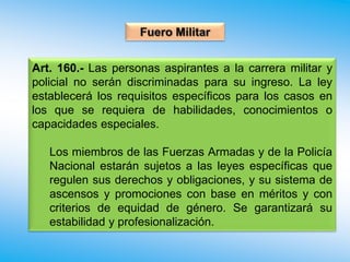 Art. 160.- Las personas aspirantes a la carrera militar y
policial no serán discriminadas para su ingreso. La ley
establecerá los requisitos específicos para los casos en
los que se requiera de habilidades, conocimientos o
capacidades especiales.
Los miembros de las Fuerzas Armadas y de la Policía
Nacional estarán sujetos a las leyes específicas que
regulen sus derechos y obligaciones, y su sistema de
ascensos y promociones con base en méritos y con
criterios de equidad de género. Se garantizará su
estabilidad y profesionalización.
 
