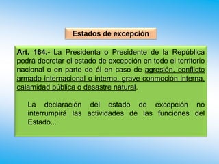 Art. 164.- La Presidenta o Presidente de la República
podrá decretar el estado de excepción en todo el territorio
nacional o en parte de él en caso de agresión, conflicto
armado internacional o interno, grave conmoción interna,
calamidad pública o desastre natural.
La declaración del estado de excepción no
interrumpirá las actividades de las funciones del
Estado...
Estados de excepción
 