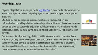 Poder legislativo
El poder legislativo se ocupa de la legislación, o sea, de la elaboración de
leyes que rijan la vida en el país y que sirvan de contrapartida al poder
ejecutivo.
Muchas de las decisiones presidenciales, de hecho, deben ser
refrendadas por el legislativo antes de poder aplicarse. Usualmente este
poder es el encargado de enjuiciar políticamente a los funcionarios de
cargos públicos, pues la suya es la voz del pueblo en su representación
directa.
Generalmente el poder legislativo reside en manos de una Asamblea
Nacional, Congreso o cualquier otro tipo de Parlamento. Sus integrantes
son electos por el voto popular y pertenecen usualmente a diversos
partidos políticos. Existen parlamentos bicamerales (con diputados y
senadores) o monocamerales (sólo con diputados).
 