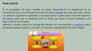 Poder judicial
Es el encargado de hacer cumplir las leyes, interpretando lo establecido en la
Constitución para que el Estado funcione en pleno respeto de la ley. Para ello cuenta
con diversos organismos judiciales, a la cabeza de los cuales está el Tribunal Supremo
de Justicia, pero que se extiende como un árbol, de mayor a menor jerarquía, a lo
largo y ancho de la nación.
Además, el poder judicial se encarga de resolver las controversias y conflictos entre
los demás poderes públicos, siempre a la luz de lo establecido en la Carta Magna.
 
