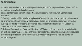 Poder electoral
El poder electoral es la capacidad que tiene la población (o parte de ella) de modificar
la realidad a través de las elecciones.
estará conformada por el Consejo Nacional Electoral y el Tribunal. Contencioso
Electoral.
El Consejo Nacional Electoral (de siglas «CNE») es el órgano encargado principalmente
de la organización, dirección y vigilancia de todos los procesos electorales en todas
sus etapas: desde convocar a elecciones hasta la contabilización de los votos y su
posterior proclamación de resultados.
El Tribunal Contencioso Electoral (de siglas «TCE») es el órgano que tiene jurisdicción
en justicia electoral, por lo que entre sus competencias están la resolución de recursos
electorales planteados contra el CNE y sus direcciones provinciales, así como en
asuntos litigioso.
 