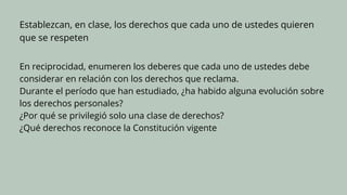 Establezcan, en clase, los derechos que cada uno de ustedes quieren
que se respeten
En reciprocidad, enumeren los deberes que cada uno de ustedes debe
considerar en relación con los derechos que reclama.
Durante el período que han estudiado, ¿ha habido alguna evolución sobre
los derechos personales?
¿Por qué se privilegió solo una clase de derechos?
¿Qué derechos reconoce la Constitución vigente
 