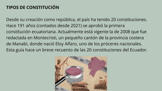 TIPOS DE CONSTITUCIÓN
Desde su creación como república, el país ha tenido 20 constituciones.
Hace 191 años (contados desde 2021) se aprobó la primera
constitución ecuatoriana. Actualmente está vigente la de 2008 que fue
redactada en Montecristi, un pequeño cantón de la provincia costera
de Manabí, donde nació Eloy Alfaro, uno de los próceres nacionales.
Esta guía hace un breve recuento de las 20 constituciones del Ecuador.
 