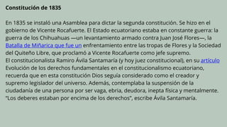 Constitución de 1835
En 1835 se instaló una Asamblea para dictar la segunda constitución. Se hizo en el
gobierno de Vicente Rocafuerte. El Estado ecuatoriano estaba en constante guerra: la
guerra de los Chihuahuas —un levantamiento armado contra Juan José Flores—, la
Batalla de Miñarica que fue un enfrentamiento entre las tropas de Flores y la Sociedad
del Quiteño Libre, que proclamó a Vicente Rocafuerte como jefe supremo.
El constitucionalista Ramiro Ávila Santamaría (y hoy juez constitucional), en su artículo
Evolución de los derechos fundamentales en el constitucionalismo ecuatoriano,
recuerda que en esta constitución Dios seguía considerado como el creador y
supremo legislador del universo. Además, contemplaba la suspensión de la
ciudadanía de una persona por ser vaga, ebria, deudora, inepta física y mentalmente.
“Los deberes estaban por encima de los derechos”, escribe Ávila Santamaría.
 