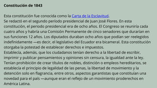 Constitución de 1843
Esta constitución fue conocida como la Carta de la Esclavitud.
Se redactó en el segundo período presidencial de Juan José Flores. En esta
constitución, el periodo presidencial era de ocho años. El Congreso se reuniría cada
cuatro años y habría una Comisión Permanente de cinco senadores que durarían en
sus funciones 12 años. Los diputados duraban ocho años que podían ser reelegidos
indefinidamente —es decir, el legislativo del Ecuador era bicameral. Esta constitución
otorgaba la potestad de establecer derechos e impuestos.
Establecía, además, que los ciudadanos tenían derecho a la libertad de escribir,
imprimir y publicar pensamientos y opiniones sin censura, la igualdad ante la ley.
Tenían prohibición de crear títulos de nobles, distinción o empleos hereditarios, se
establecía el principio de legalidad de las penas, la libertad de movimiento y la
detención solo en flagrancia, entre otros, aspectos garantistas que constituían una
novedad para el país —aunque eran el reflejo de un movimiento proderechos en
América Latina.
 