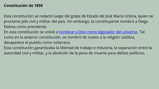 Constitución de 1850
Esta constitución se redactó luego del golpe de Estado de José María Urbina, quien se
proclamó jefe civil y militar del país. Sin embargo, la constituyente nombró a Diego
Noboa como presidente.
En esta constitución se volvió a nombrar a Dios como legislador del universo. Tal
como en la anterior constitución, se nombró de nuevo a la religión católica,
desaparece el pueblo como soberano.
Esta constitución garantizaba la libertad de trabajo e industria, la separación entre la
autoridad civil y militar, y la abolición de la pena de muerte para delitos políticos.
 