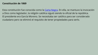 Constitución de 1869
Esta constitución fue conocida como la Carta Negra. En ella, se mantuvo la invocación
a Dios como legislador, la religión católica siguió siendo la oficial de la república.
El presidente era García Moreno. Se necesitaba ser católico para ser considerado
ciudadano pero se eliminó el requisito de tener propiedades para serlo.
 
